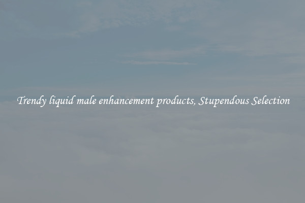 Trendy liquid male enhancement products, Stupendous Selection