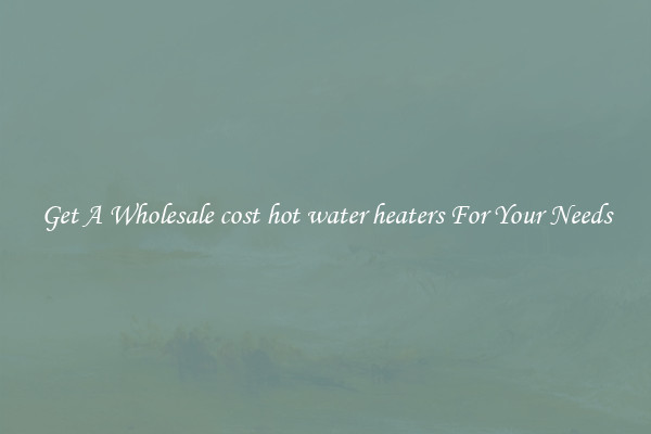 Get A Wholesale cost hot water heaters For Your Needs