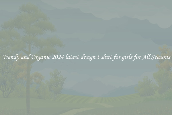 Trendy and Organic 2024 latest design t shirt for girls for All Seasons