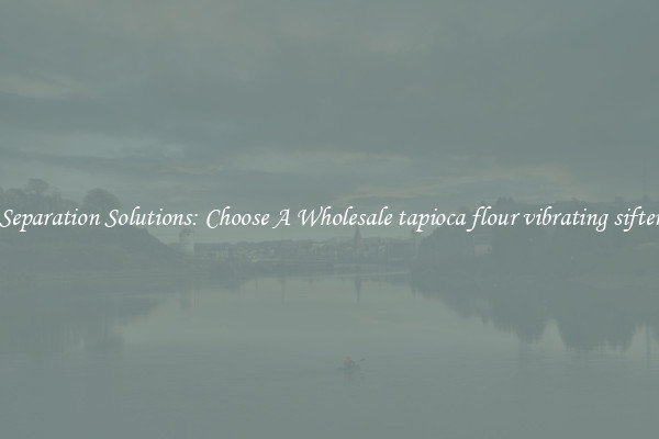 Separation Solutions: Choose A Wholesale tapioca flour vibrating sifter